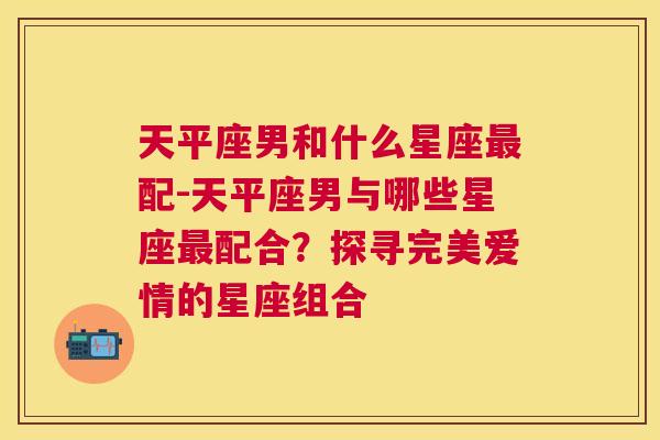 天平座男和什么星座最配-天平座男与哪些星座最配合？探寻完美爱情的星座组合