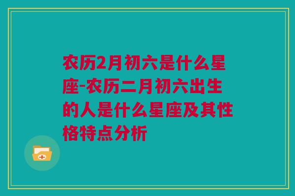 农历2月初六是什么星座-农历二月初六出生的人是什么星座及其性格特点分析