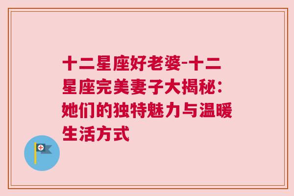 十二星座好老婆-十二星座完美妻子大揭秘：她们的独特魅力与温暖生活方式