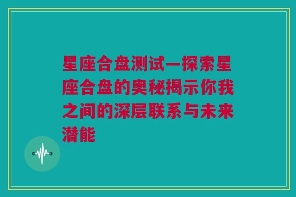 星座合盘测试—探索星座合盘的奥秘揭示你我之间的深层联系与未来潜能