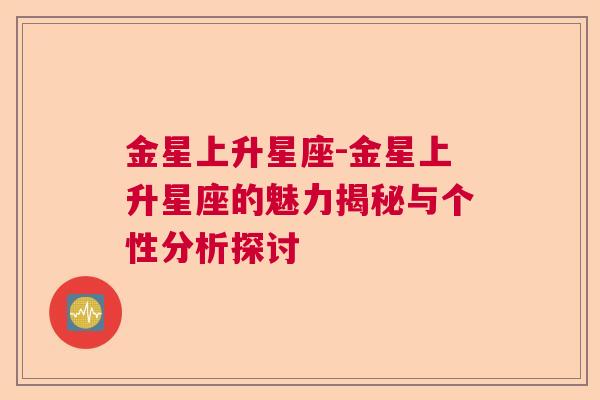 金星上升星座-金星上升星座的魅力揭秘与个性分析探讨