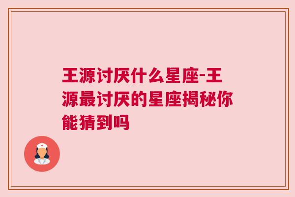 王源讨厌什么星座-王源最讨厌的星座揭秘你能猜到吗