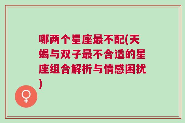 哪两个星座最不配(天蝎与双子最不合适的星座组合解析与情感困扰)