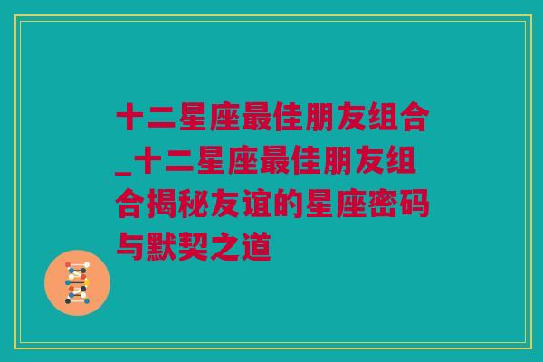 十二星座最佳朋友组合_十二星座最佳朋友组合揭秘友谊的星座密码与默契之道