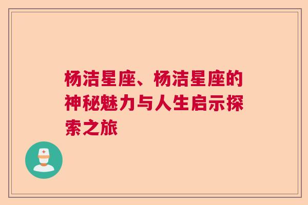 杨洁星座、杨洁星座的神秘魅力与人生启示探索之旅