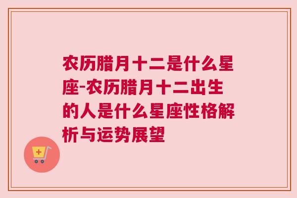 农历腊月十二是什么星座-农历腊月十二出生的人是什么星座性格解析与运势展望