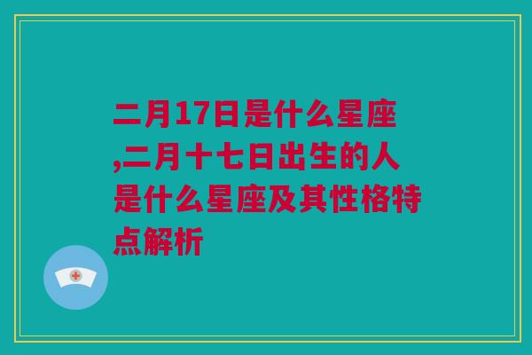 二月17日是什么星座,二月十七日出生的人是什么星座及其性格特点解析