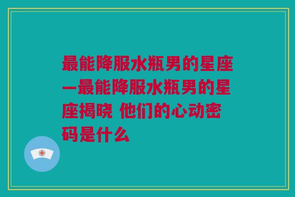 最能降服水瓶男的星座—最能降服水瓶男的星座揭晓 他们的心动密码是什么