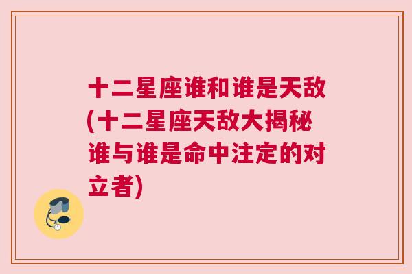 十二星座谁和谁是天敌(十二星座天敌大揭秘谁与谁是命中注定的对立者)