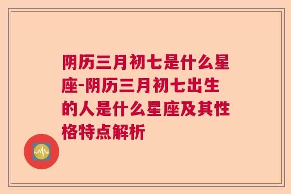 阴历三月初七是什么星座-阴历三月初七出生的人是什么星座及其性格特点解析