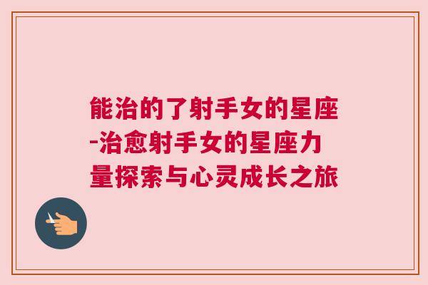 能治的了射手女的星座-治愈射手女的星座力量探索与心灵成长之旅