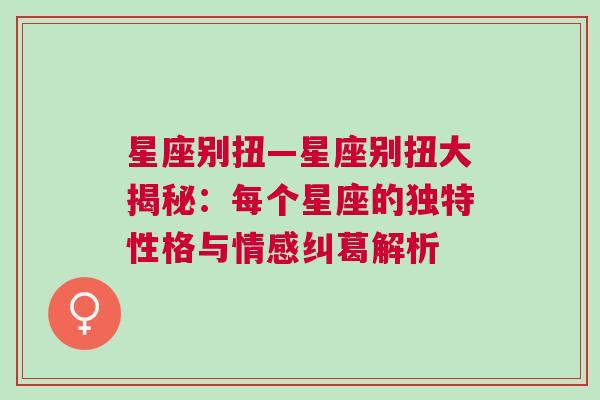 星座别扭—星座别扭大揭秘：每个星座的独特性格与情感纠葛解析