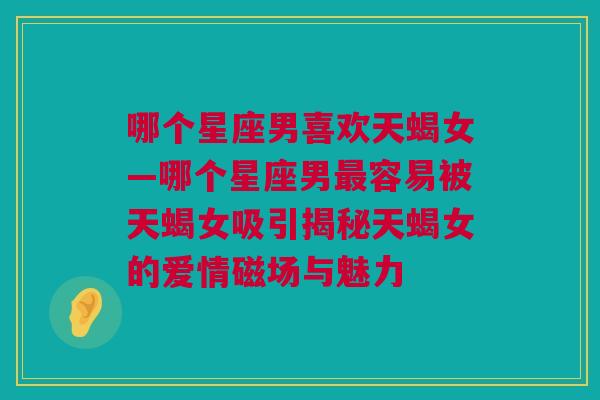 哪个星座男喜欢天蝎女—哪个星座男最容易被天蝎女吸引揭秘天蝎女的爱情磁场与魅力
