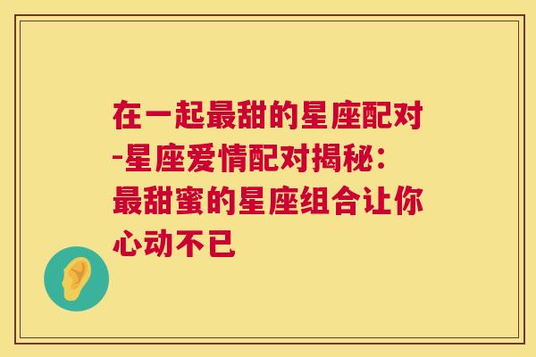 在一起最甜的星座配对-星座爱情配对揭秘：最甜蜜的星座组合让你心动不已