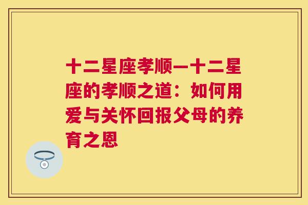 十二星座孝顺—十二星座的孝顺之道：如何用爱与关怀回报父母的养育之恩