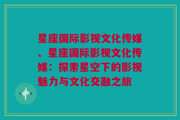 星座国际影视文化传媒、星座国际影视文化传媒：探索星空下的影视魅力与文化交融之旅