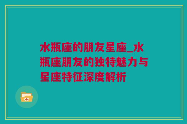 水瓶座的朋友星座_水瓶座朋友的独特魅力与星座特征深度解析
