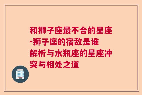 和狮子座最不合的星座-狮子座的宿敌是谁 解析与水瓶座的星座冲突与相处之道