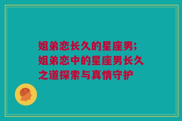 姐弟恋长久的星座男;姐弟恋中的星座男长久之道探索与真情守护