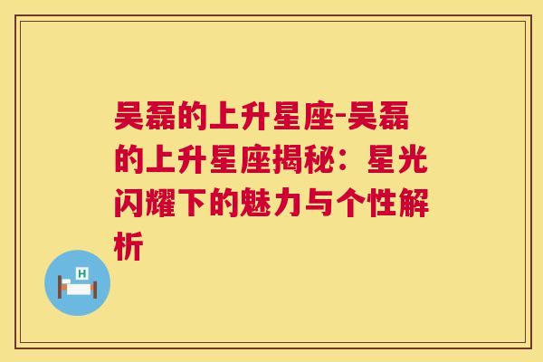 吴磊的上升星座-吴磊的上升星座揭秘：星光闪耀下的魅力与个性解析