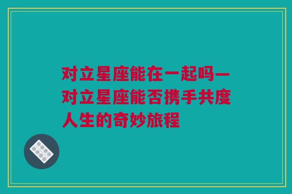 对立星座能在一起吗—对立星座能否携手共度人生的奇妙旅程
