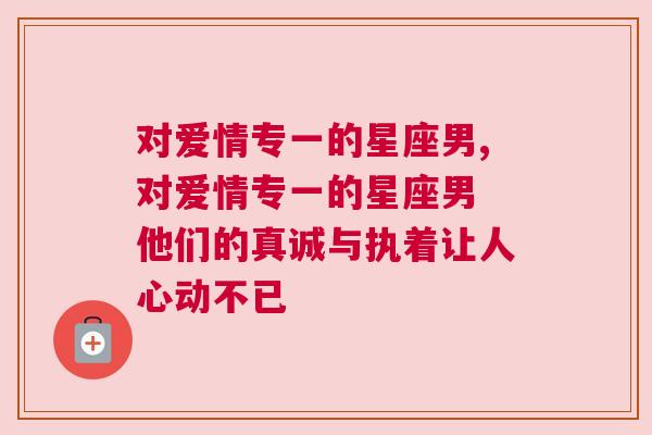 对爱情专一的星座男,对爱情专一的星座男 他们的真诚与执着让人心动不已