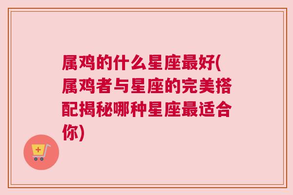 属鸡的什么星座最好(属鸡者与星座的完美搭配揭秘哪种星座最适合你)
