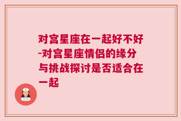 对宫星座在一起好不好-对宫星座情侣的缘分与挑战探讨是否适合在一起