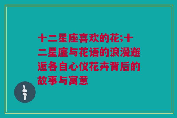 十二星座喜欢的花;十二星座与花语的浪漫邂逅各自心仪花卉背后的故事与寓意