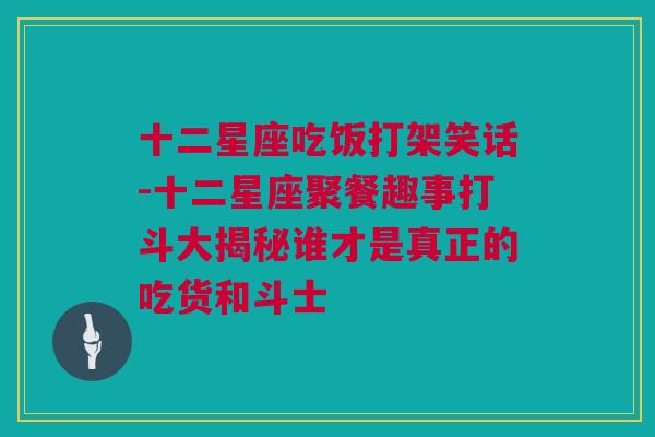 十二星座吃饭打架笑话-十二星座聚餐趣事打斗大揭秘谁才是真正的吃货和斗士