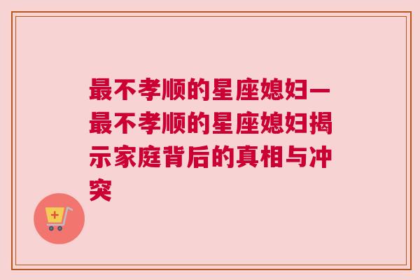 最不孝顺的星座媳妇—最不孝顺的星座媳妇揭示家庭背后的真相与冲突