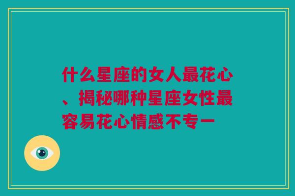 什么星座的女人最花心、揭秘哪种星座女性最容易花心情感不专一