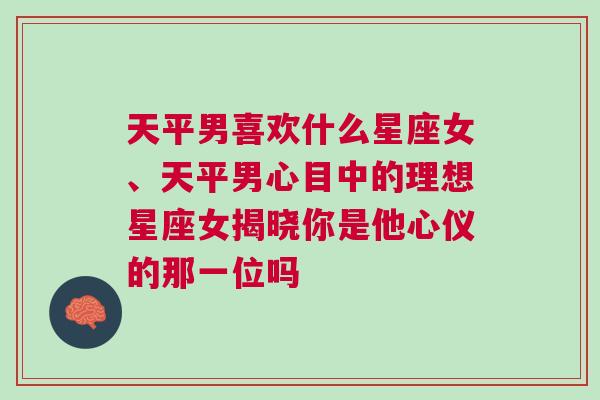 天平男喜欢什么星座女、天平男心目中的理想星座女揭晓你是他心仪的那一位吗