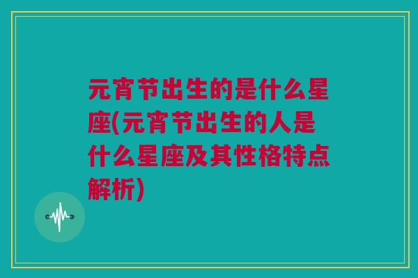 元宵节出生的是什么星座(元宵节出生的人是什么星座及其性格特点解析)