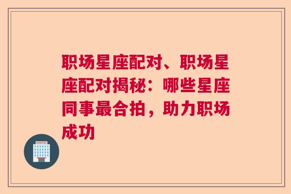 职场星座配对、职场星座配对揭秘：哪些星座同事最合拍，助力职场成功