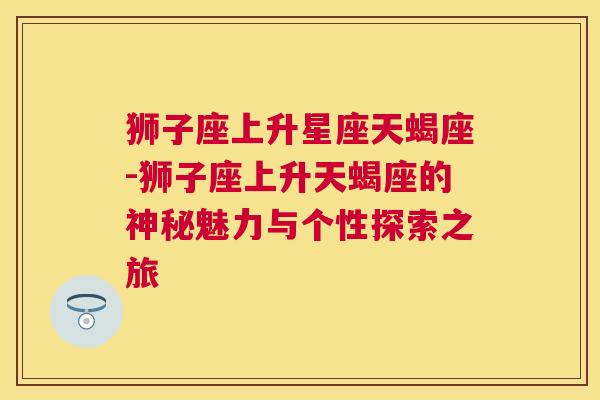 狮子座上升星座天蝎座-狮子座上升天蝎座的神秘魅力与个性探索之旅