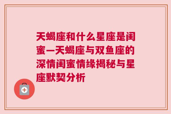 天蝎座和什么星座是闺蜜—天蝎座与双鱼座的深情闺蜜情缘揭秘与星座默契分析