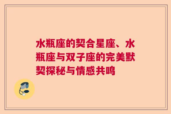 水瓶座的契合星座、水瓶座与双子座的完美默契探秘与情感共鸣