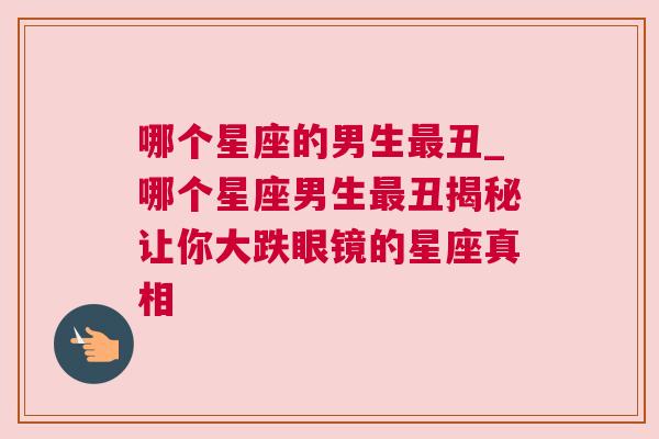 哪个星座的男生最丑_哪个星座男生最丑揭秘让你大跌眼镜的星座真相