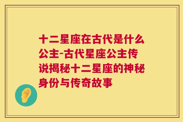 十二星座在古代是什么公主-古代星座公主传说揭秘十二星座的神秘身份与传奇故事