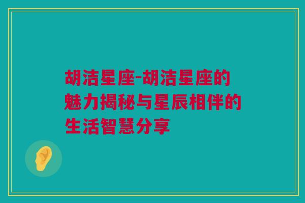 胡洁星座-胡洁星座的魅力揭秘与星辰相伴的生活智慧分享