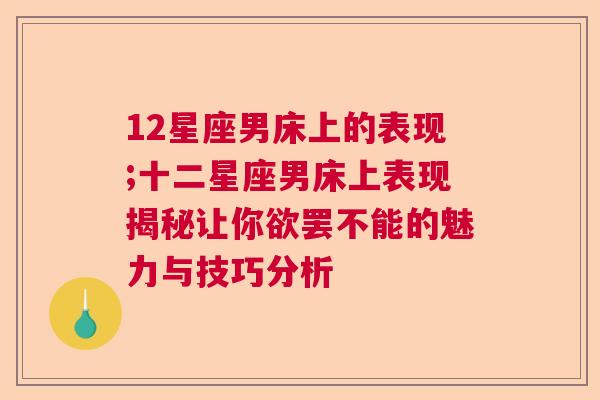 12星座男床上的表现;十二星座男床上表现揭秘让你欲罢不能的魅力与技巧分析