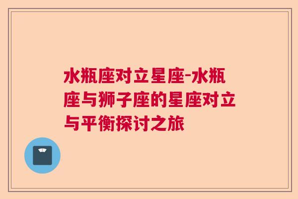 水瓶座对立星座-水瓶座与狮子座的星座对立与平衡探讨之旅