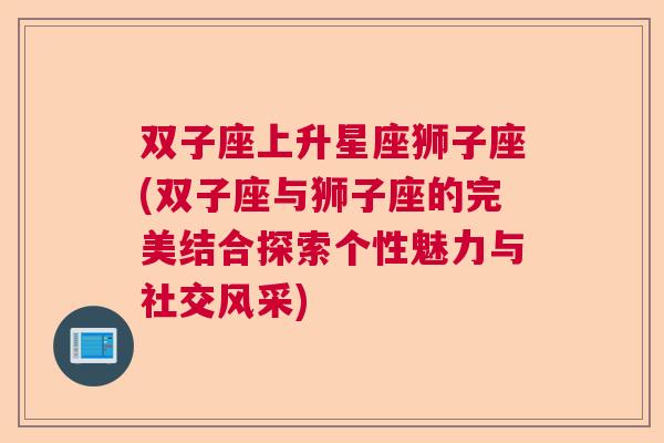 双子座上升星座狮子座(双子座与狮子座的完美结合探索个性魅力与社交风采)