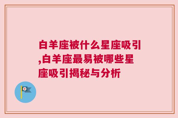 白羊座被什么星座吸引,白羊座最易被哪些星座吸引揭秘与分析