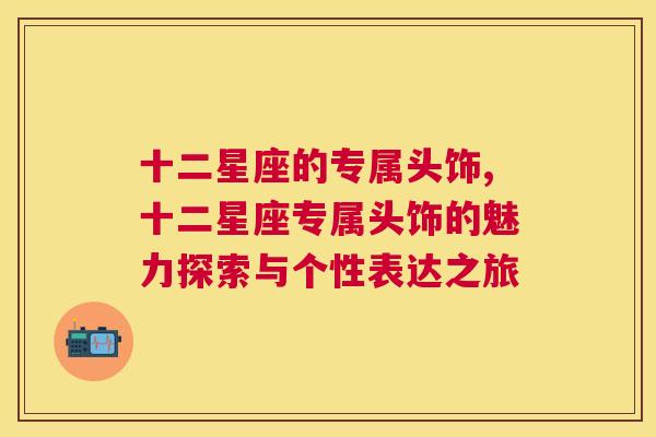 十二星座的专属头饰,十二星座专属头饰的魅力探索与个性表达之旅