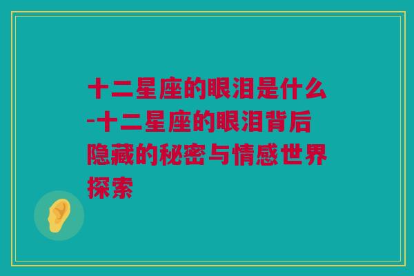 十二星座的眼泪是什么-十二星座的眼泪背后隐藏的秘密与情感世界探索