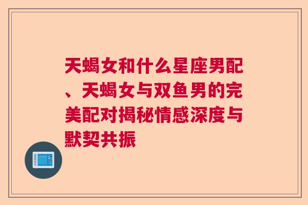 天蝎女和什么星座男配、天蝎女与双鱼男的完美配对揭秘情感深度与默契共振