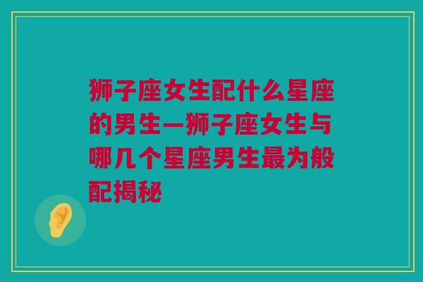 狮子座女生配什么星座的男生—狮子座女生与哪几个星座男生最为般配揭秘