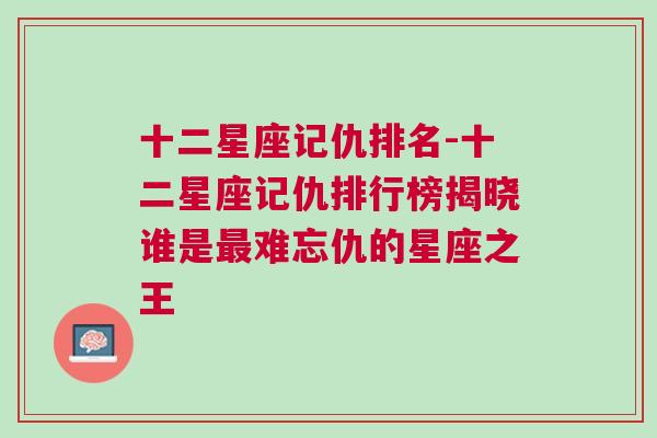 十二星座记仇排名-十二星座记仇排行榜揭晓谁是最难忘仇的星座之王